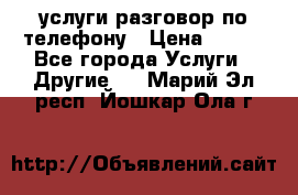 услуги разговор по телефону › Цена ­ 800 - Все города Услуги » Другие   . Марий Эл респ.,Йошкар-Ола г.